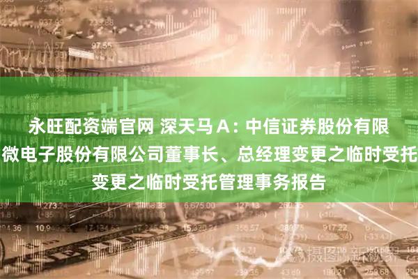永旺配资端官网 深天马Ａ: 中信证券股份有限公司关于天马微电子股份有限公司董事长、总经理变更之临时受托管理事务报告
