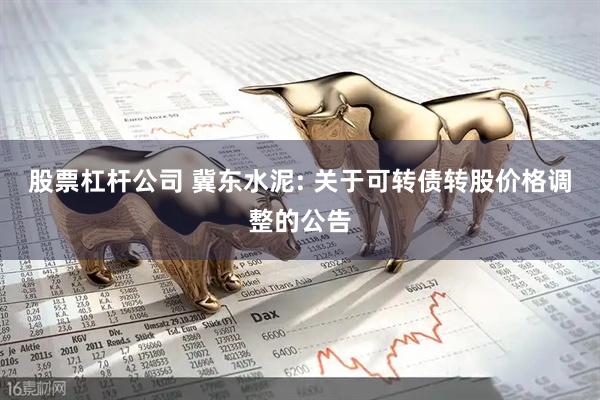 股票杠杆公司 冀东水泥: 关于可转债转股价格调整的公告