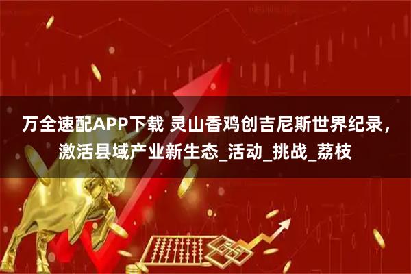 万全速配APP下载 灵山香鸡创吉尼斯世界纪录，激活县域产业新生态_活动_挑战_荔枝