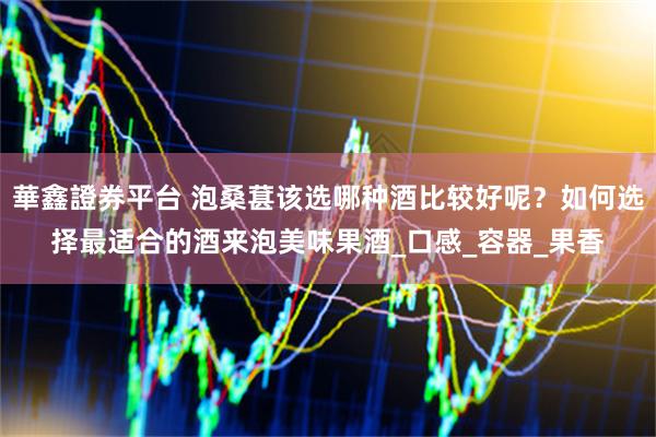 華鑫證券平台 泡桑葚该选哪种酒比较好呢？如何选择最适合的酒来泡美味果酒_口感_容器_果香