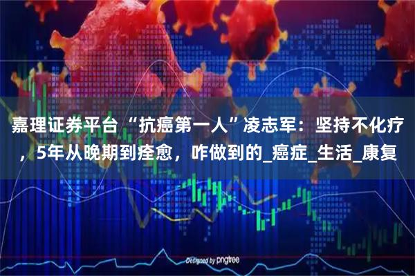 嘉理证券平台 “抗癌第一人”凌志军：坚持不化疗，5年从晚期到痊愈，咋做到的_癌症_生活_康复