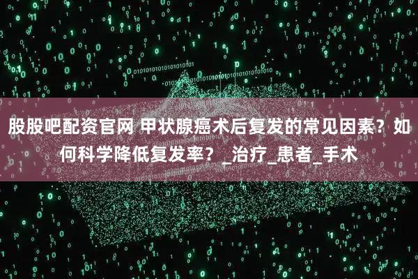 股股吧配资官网 甲状腺癌术后复发的常见因素？如何科学降低复发率？_治疗_患者_手术