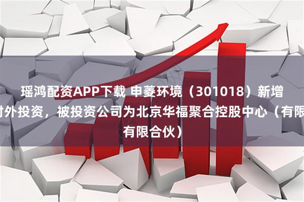 瑶鸿配资APP下载 申菱环境（301018）新增一起对外投资，被投资公司为北京华福聚合控股中心（有限合伙）