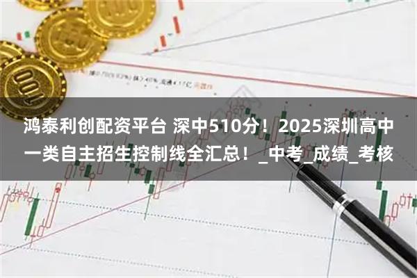 鸿泰利创配资平台 深中510分！2025深圳高中一类自主招生控制线全汇总！_中考_成绩_考核