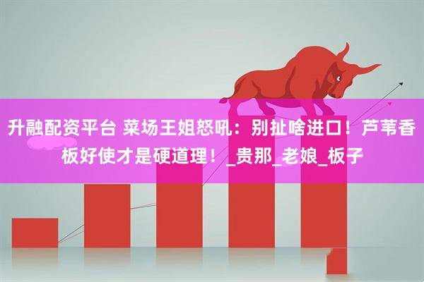 升融配资平台 菜场王姐怒吼：别扯啥进口！芦苇香板好使才是硬道理！_贵那_老娘_板子