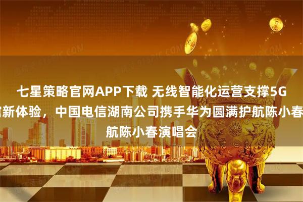七星策略官网APP下载 无线智能化运营支撑5G-A场馆新体验，中国电信湖南公司携手华为圆满护航陈小春演唱会