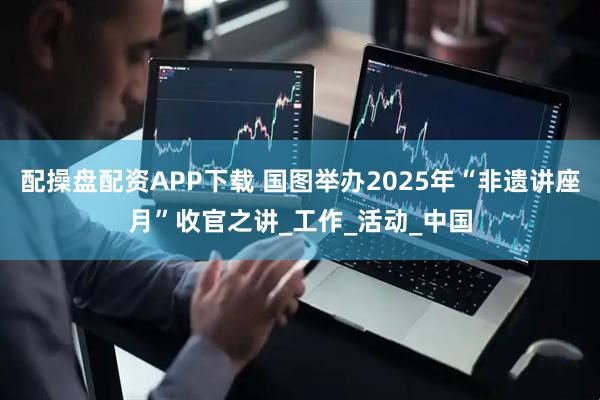 配操盘配资APP下载 国图举办2025年“非遗讲座月”收官之讲_工作_活动_中国
