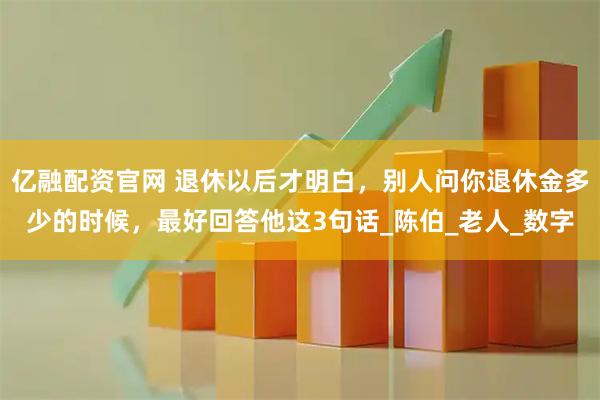 亿融配资官网 退休以后才明白，别人问你退休金多少的时候，最好回答他这3句话_陈伯_老人_数字