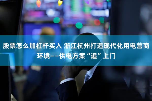 股票怎么加杠杆买入 浙江杭州打造现代化用电营商环境——供电方案“追”上门