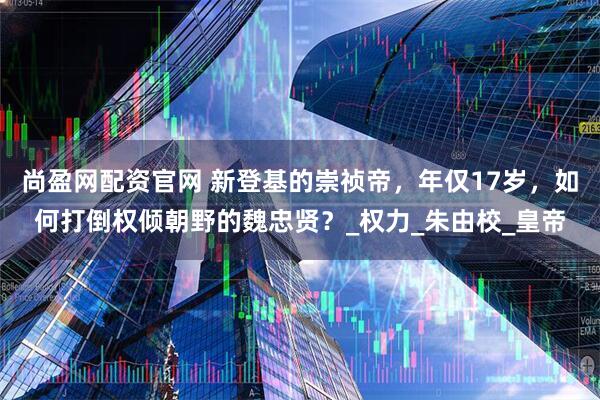 尚盈网配资官网 新登基的崇祯帝，年仅17岁，如何打倒权倾朝野的魏忠贤？_权力_朱由校_皇帝