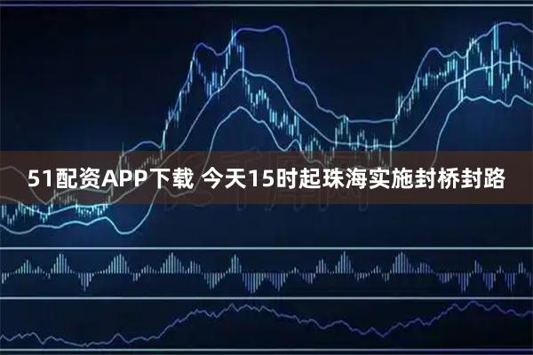 51配资APP下载 今天15时起珠海实施封桥封路