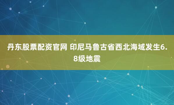 丹东股票配资官网 印尼马鲁古省西北海域发生6.8级地震