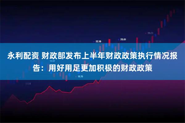 永利配资 财政部发布上半年财政政策执行情况报告：用好用足更加积极的财政政策