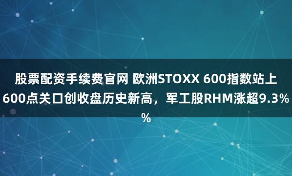 股票配资手续费官网 欧洲STOXX 600指数站上600点关口创收盘历史新高，军工股RHM涨超9.3%