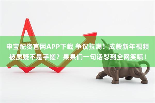 申宝配资官网APP下载 争议拉满！成毅新年视频被质疑不是手搓？果果们一句话怼到全网笑喷！